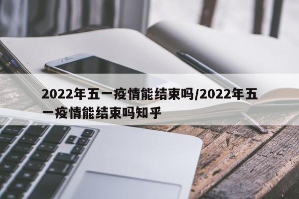 2022年五一疫情能结束吗/2022年五一疫情能结束吗知乎