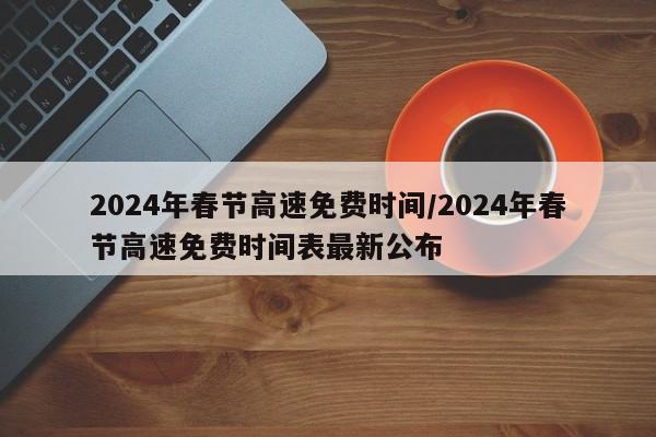 2024年春节高速免费时间/2024年春节高速免费时间表最新公布