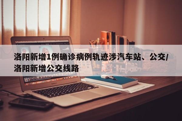 洛阳新增1例确诊病例轨迹涉汽车站、公交/洛阳新增公交线路