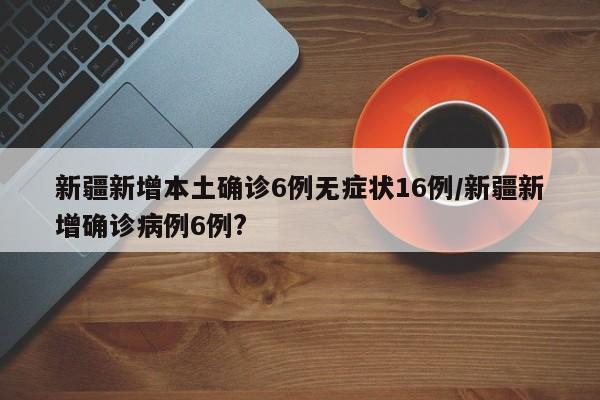 新疆新增本土确诊6例无症状16例/新疆新增确诊病例6例?