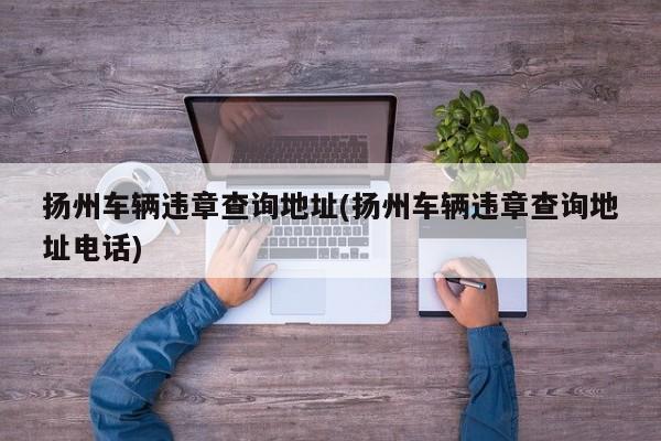 扬州车辆违章查询地址(扬州车辆违章查询地址电话)