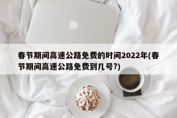 春节期间高速公路免费的时间2022年(春节期间高速公路免费到几号?)