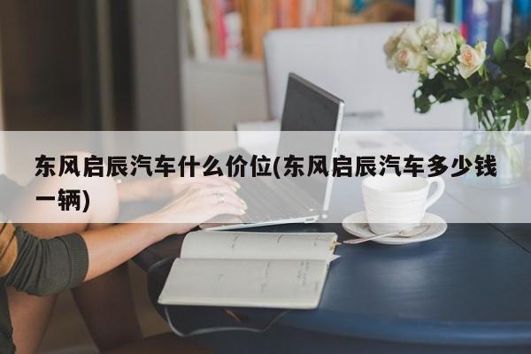 东风启辰汽车什么价位(东风启辰汽车多少钱一辆)