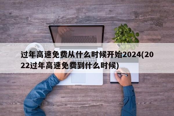 过年高速免费从什么时候开始2024(2022过年高速免费到什么时候)