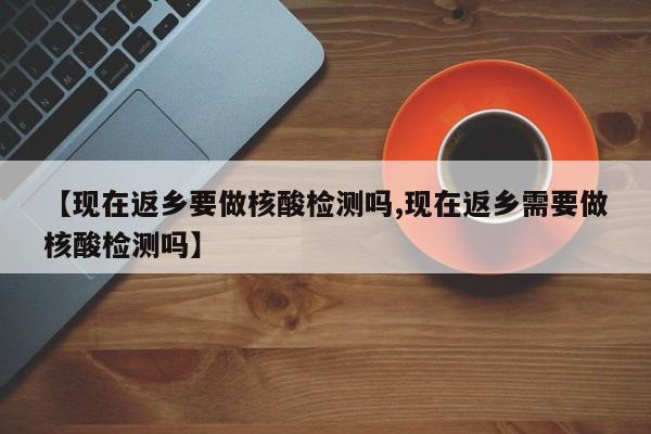 【现在返乡要做核酸检测吗,现在返乡需要做核酸检测吗】