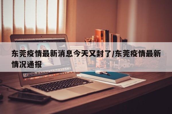 东莞疫情最新消息今天又封了/东莞疫情最新情况通报