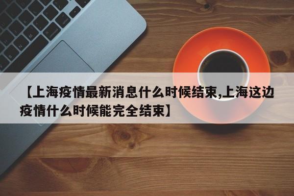 【上海疫情最新消息什么时候结束,上海这边疫情什么时候能完全结束】