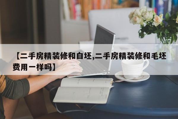 【二手房精装修和白坯,二手房精装修和毛坯费用一样吗】