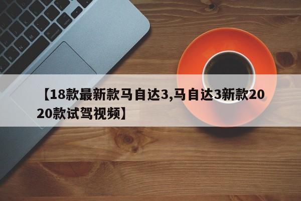 【18款最新款马自达3,马自达3新款2020款试驾视频】