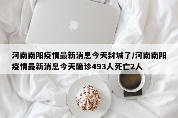 河南南阳疫情最新消息今天封城了/河南南阳疫情最新消息今天确诊493人死亡2人