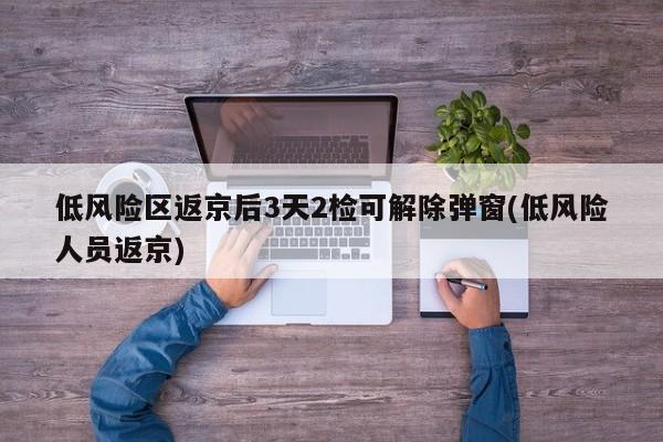 低风险区返京后3天2检可解除弹窗(低风险人员返京)
