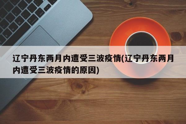 辽宁丹东两月内遭受三波疫情(辽宁丹东两月内遭受三波疫情的原因)