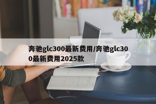 奔驰glc300最新费用/奔驰glc300最新费用2025款