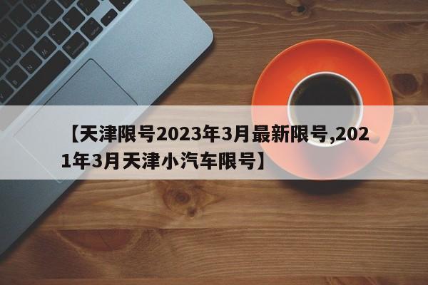 【天津限号2023年3月最新限号,2021年3月天津小汽车限号】