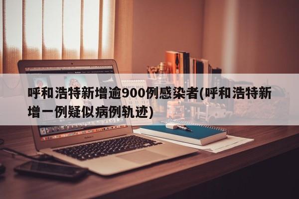 呼和浩特新增逾900例感染者(呼和浩特新增一例疑似病例轨迹)