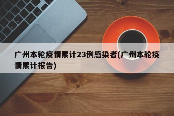 广州本轮疫情累计23例感染者(广州本轮疫情累计报告)