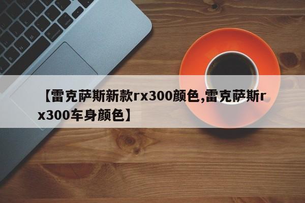 【雷克萨斯新款rx300颜色,雷克萨斯rx300车身颜色】