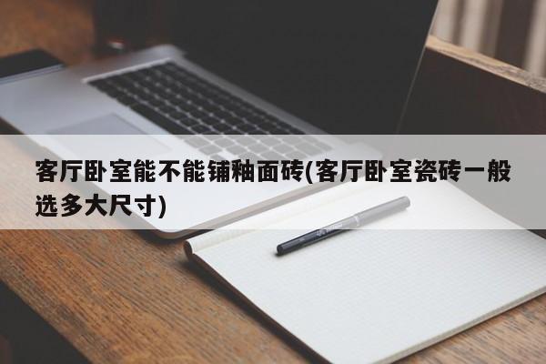 客厅卧室能不能铺釉面砖(客厅卧室瓷砖一般选多大尺寸)