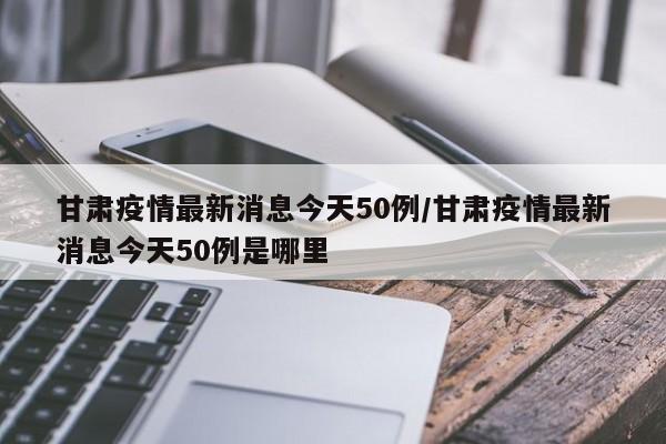 甘肃疫情最新消息今天50例/甘肃疫情最新消息今天50例是哪里
