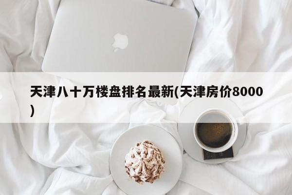 天津八十万楼盘排名最新(天津房价8000)
