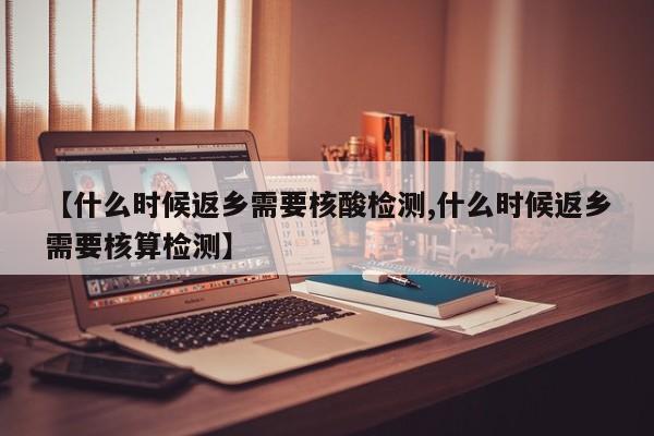 【什么时候返乡需要核酸检测,什么时候返乡需要核算检测】
