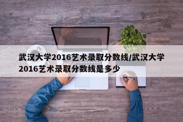 武汉大学2016艺术录取分数线/武汉大学2016艺术录取分数线是多少