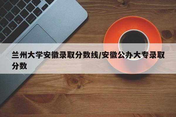 兰州大学安徽录取分数线/安徽公办大专录取分数