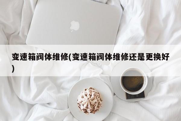 变速箱阀体维修(变速箱阀体维修还是更换好)