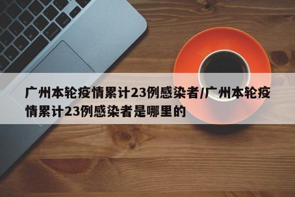 广州本轮疫情累计23例感染者/广州本轮疫情累计23例感染者是哪里的