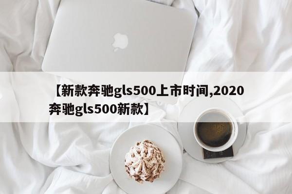 【新款奔驰gls500上市时间,2020奔驰gls500新款】