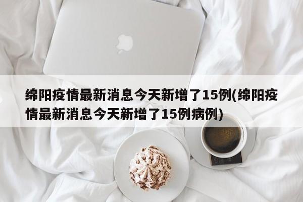 绵阳疫情最新消息今天新增了15例(绵阳疫情最新消息今天新增了15例病例)