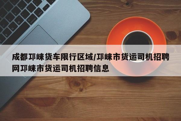 成都邛崃货车限行区域/邛崃市货运司机招聘网邛崃市货运司机招聘信息