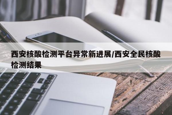 西安核酸检测平台异常新进展/西安全民核酸检测结果