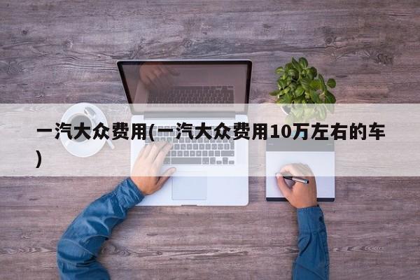 一汽大众费用(一汽大众费用10万左右的车)