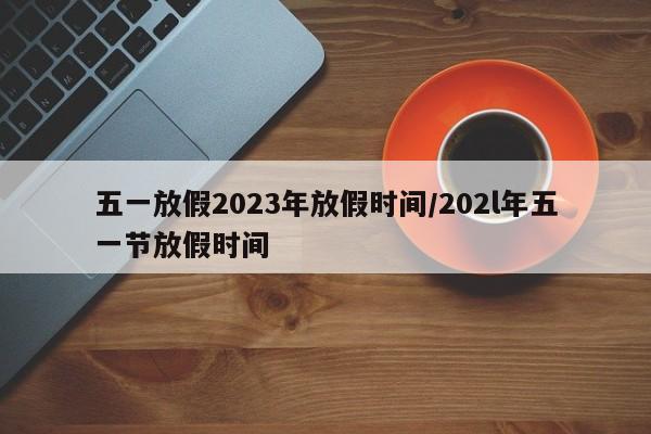 五一放假2023年放假时间/202l年五一节放假时间