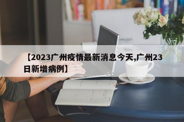 【2023广州疫情最新消息今天,广州23日新增病例】