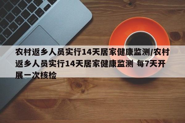 农村返乡人员实行14天居家健康监测/农村返乡人员实行14天居家健康监测 每7天开展一次核检