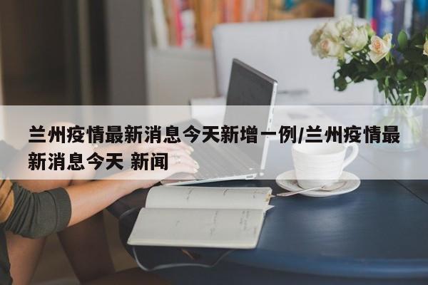 兰州疫情最新消息今天新增一例/兰州疫情最新消息今天 新闻