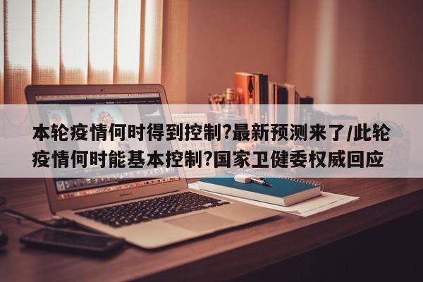 本轮疫情何时得到控制?最新预测来了/此轮疫情何时能基本控制?国家卫健委权威回应