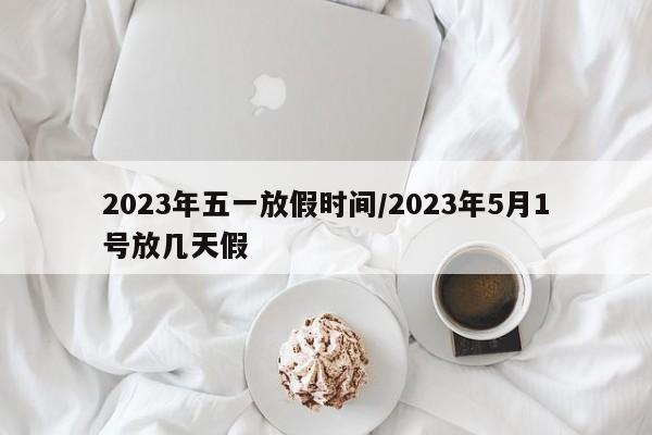 2023年五一放假时间/2023年5月1号放几天假