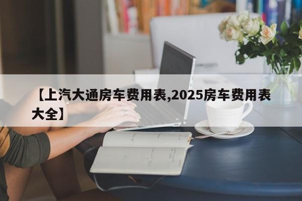 【上汽大通房车费用表,2025房车费用表大全】