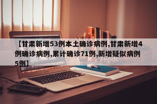【甘肃新增53例本土确诊病例,甘肃新增4例确诊病例,累计确诊71例,新增疑似病例5例】