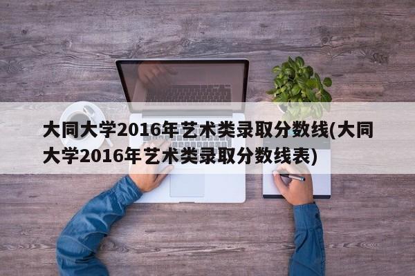 大同大学2016年艺术类录取分数线(大同大学2016年艺术类录取分数线表)