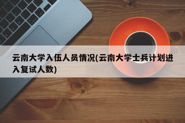 云南大学入伍人员情况(云南大学士兵计划进入复试人数)