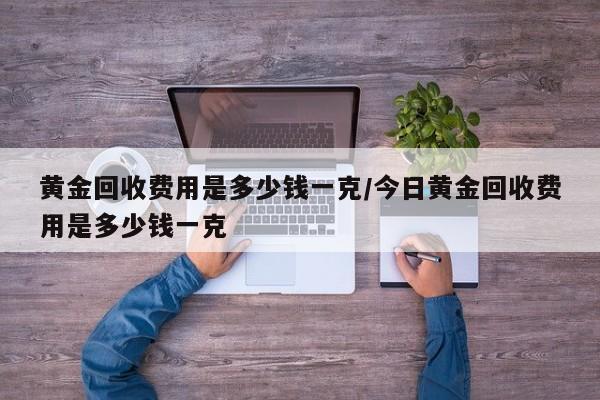 黄金回收费用是多少钱一克/今日黄金回收费用是多少钱一克