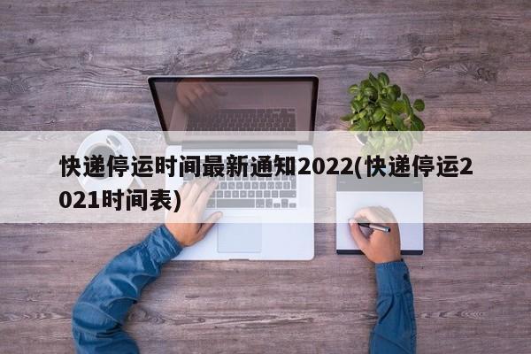 快递停运时间最新通知2022(快递停运2021时间表)