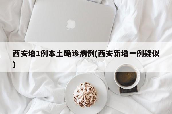 西安增1例本土确诊病例(西安新增一例疑似)