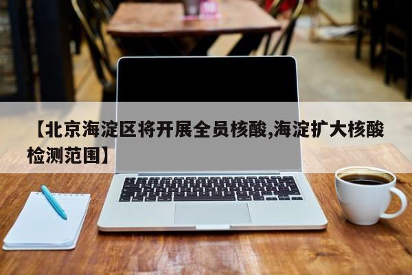 【北京海淀区将开展全员核酸,海淀扩大核酸检测范围】