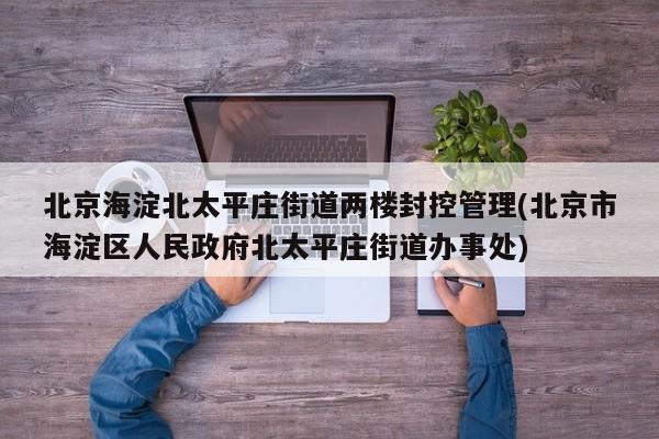 北京海淀北太平庄街道两楼封控管理(北京市海淀区人民政府北太平庄街道办事处)