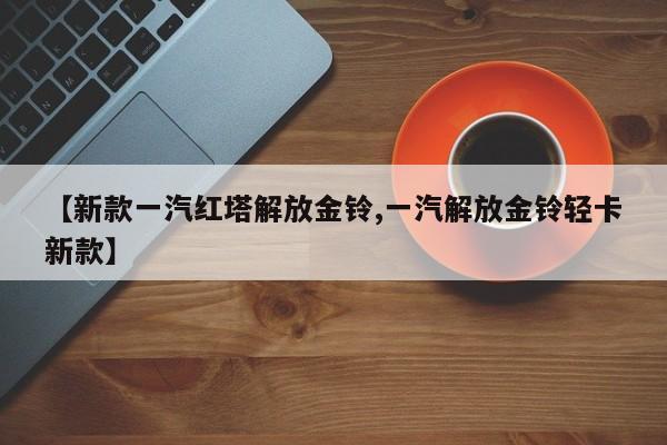 【新款一汽红塔解放金铃,一汽解放金铃轻卡新款】